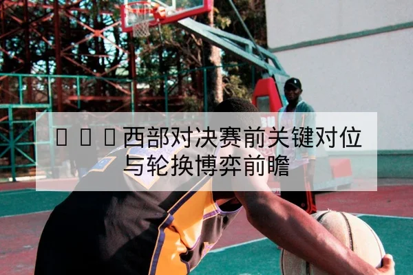 NBA西部对决赛前关键对位与轮换博弈前瞻